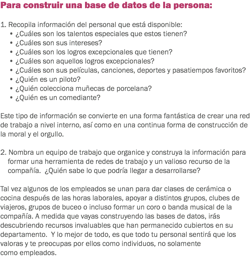 Para construir una base de datos de la persona: 1. Recopila información del personal que está disponible:
• ¿Cuáles son los talentos especiales que estos tienen? • ¿Cuáles son sus intereses? • ¿Cuáles son los logros excepcionales que tienen? • ¿Cuáles son aquellos logros excepcionales? • ¿Cuáles son sus películas, canciones, deportes y pasatiempos favoritos? • ¿Quién es un piloto? • ¿Quién colecciona muñecas de porcelana? • ¿Quién es un comediante? Este tipo de información se convierte en una forma fantástica de crear una red de trabajo a nivel interno, así como en una continua forma de construcción de la moral y el orgullo. 2. Nombra un equipo de trabajo que organice y construya la información para formar una herramienta de redes de trabajo y un valioso recurso de la compañía. ¿Quién sabe lo que podría llegar a desarrollarse? Tal vez algunos de los empleados se unan para dar clases de cerámica o cocina después de las horas laborales, apoyar a distintos grupos, clubes de viajeros, grupos de buceo o incluso formar un coro o banda musical de la compañía. A medida que vayas construyendo las bases de datos, irás descubriendo recursos invaluables que han permanecido cubiertos en su departamento. Y lo mejor de todo, es que todo tu personal sentirá que los valoras y te preocupas por ellos como individuos, no solamente como empleados. 