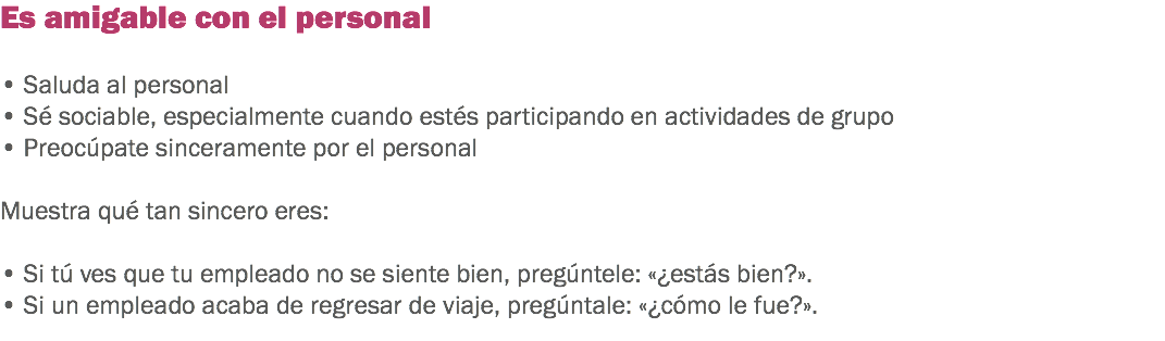 Es amigable con el personal • Saluda al personal
• Sé sociable, especialmente cuando estés participando en actividades de grupo • Preocúpate sinceramente por el personal Muestra qué tan sincero eres: • Si tú ves que tu empleado no se siente bien, pregúntele: «¿estás bien?». • Si un empleado acaba de regresar de viaje, pregúntale: «¿cómo le fue?».
