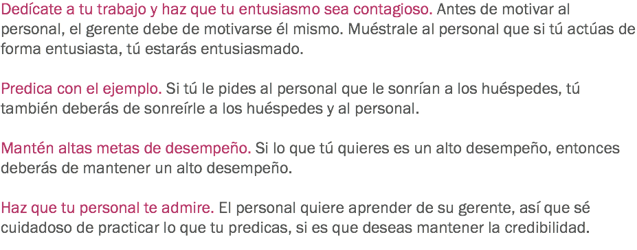 Dedícate a tu trabajo y haz que tu entusiasmo sea contagioso. Antes de motivar al personal, el gerente debe de motivarse él mismo. Muéstrale al personal que si tú actúas de forma entusiasta, tú estarás entusiasmado. Predica con el ejemplo. Si tú le pides al personal que le sonrían a los huéspedes, tú también deberás de sonreírle a los huéspedes y al personal. Mantén altas metas de desempeño. Si lo que tú quieres es un alto desempeño, entonces deberás de mantener un alto desempeño. Haz que tu personal te admire. El personal quiere aprender de su gerente, así que sé cuidadoso de practicar lo que tu predicas, si es que deseas mantener la credibilidad. 