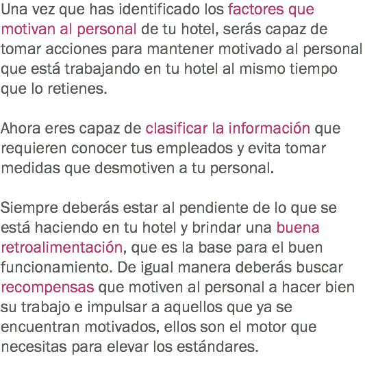 Una vez que has identificado los factores que motivan al personal de tu hotel, serás capaz de tomar acciones para mantener motivado al personal que está trabajando en tu hotel al mismo tiempo que lo retienes. Ahora eres capaz de clasificar la información que requieren conocer tus empleados y evita tomar medidas que desmotiven a tu personal. Siempre deberás estar al pendiente de lo que se está haciendo en tu hotel y brindar una buena retroalimentación, que es la base para el buen funcionamiento. De igual manera deberás buscar recompensas que motiven al personal a hacer bien su trabajo e impulsar a aquellos que ya se encuentran motivados, ellos son el motor que necesitas para elevar los estándares.
