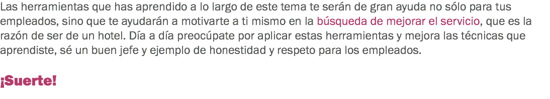 Las herramientas que has aprendido a lo largo de este tema te serán de gran ayuda no sólo para tus empleados, sino que te ayudarán a motivarte a ti mismo en la búsqueda de mejorar el servicio, que es la razón de ser de un hotel. Día a día preocúpate por aplicar estas herramientas y mejora las técnicas que aprendiste, sé un buen jefe y ejemplo de honestidad y respeto para los empleados. ¡Suerte!
