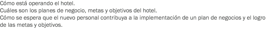 Cómo está operando el hotel.
Cuáles son los planes de negocio, metas y objetivos del hotel. Cómo se espera que el nuevo personal contribuya a la implementación de un plan de negocios y el logro de las metas y objetivos.
