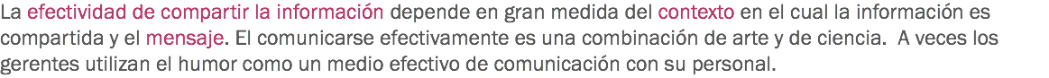 La efectividad de compartir la información depende en gran medida del contexto en el cual la información es compartida y el mensaje. El comunicarse efectivamente es una combinación de arte y de ciencia. A veces los gerentes utilizan el humor como un medio efectivo de comunicación con su personal. 