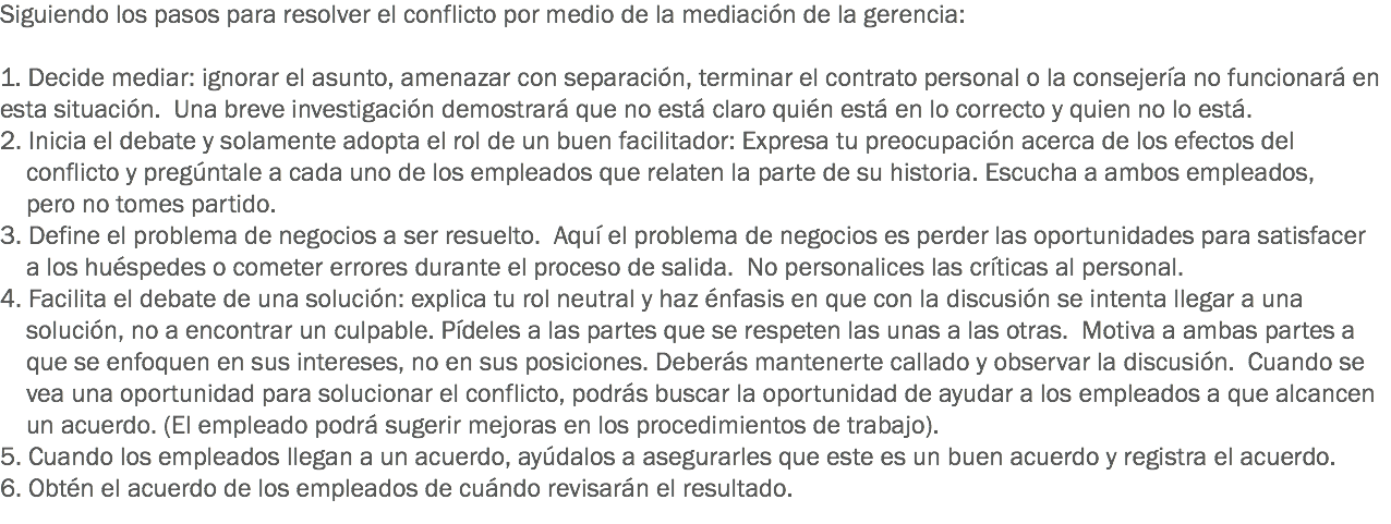 Siguiendo los pasos para resolver el conflicto por medio de la mediación de la gerencia: 1. Decide mediar: ignorar el asunto, amenazar con separación, terminar el contrato personal o la consejería no funcionará en esta situación. Una breve investigación demostrará que no está claro quién está en lo correcto y quien no lo está. 2. Inicia el debate y solamente adopta el rol de un buen facilitador: Expresa tu preocupación acerca de los efectos del conflicto y pregúntale a cada uno de los empleados que relaten la parte de su historia. Escucha a ambos empleados, pero no tomes partido. 3. Define el problema de negocios a ser resuelto. Aquí el problema de negocios es perder las oportunidades para satisfacer a los huéspedes o cometer errores durante el proceso de salida. No personalices las críticas al personal. 4. Facilita el debate de una solución: explica tu rol neutral y haz énfasis en que con la discusión se intenta llegar a una solución, no a encontrar un culpable. Pídeles a las partes que se respeten las unas a las otras. Motiva a ambas partes a que se enfoquen en sus intereses, no en sus posiciones. Deberás mantenerte callado y observar la discusión. Cuando se vea una oportunidad para solucionar el conflicto, podrás buscar la oportunidad de ayudar a los empleados a que alcancen un acuerdo. (El empleado podrá sugerir mejoras en los procedimientos de trabajo). 5. Cuando los empleados llegan a un acuerdo, ayúdalos a asegurarles que este es un buen acuerdo y registra el acuerdo. 6. Obtén el acuerdo de los empleados de cuándo revisarán el resultado. 