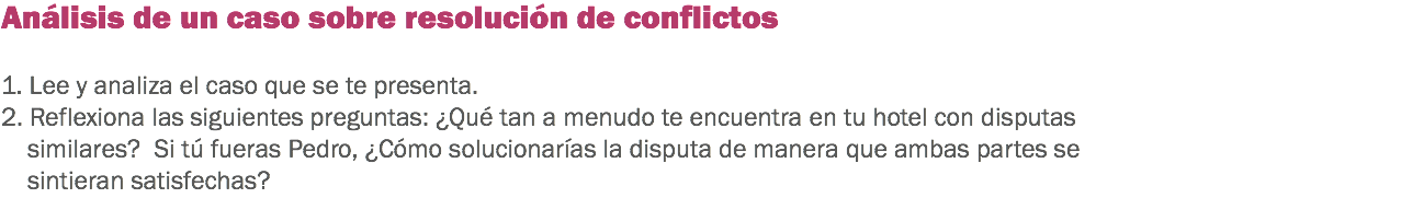 Análisis de un caso sobre resolución de conflictos 1. Lee y analiza el caso que se te presenta.
2. Reflexiona las siguientes preguntas: ¿Qué tan a menudo te encuentra en tu hotel con disputas similares? Si tú fueras Pedro, ¿Cómo solucionarías la disputa de manera que ambas partes se sintieran satisfechas?