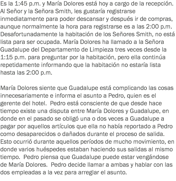 Es la 1:45 p.m. y María Dolores está hoy a cargo de la recepción. Al Señor y la Señora Smith, les gustaría registrarse inmediatamente para poder descansar y después ir de compras, aunque normalmente la hora para registrarse es a las 2:00 p.m. Desafortunadamente la habitación de los Señores Smith, no está lista para ser ocupada. María Dolores ha llamado a la Señora Guadalupe del Departamento de Limpieza tres veces desde la 1:15 p.m. para preguntar por la habitación, pero ella continúa repetidamente informando que la habitación no estaría lista hasta las 2:00 p.m. María Dolores siente que Guadalupe está complicando las cosas innecesariamente e informa el asunto a Pedro, quien es el gerente del hotel. Pedro está consciente de que desde hace tiempo existe una disputa entre María Dolores y Guadalupe, en donde en el pasado se obligó una o dos veces a Guadalupe a pagar por aquellos artículos que ella no había reportado a Pedro como desaparecidos o dañados durante el proceso de salida. Esto ocurrió durante aquellos períodos de mucho movimiento, en donde varios huéspedes estaban haciendo sus salidas al mismo tiempo. Pedro piensa que Guadalupe puede estar vengándose de María Dolores. Pedro decide llamar a ambas y hablar con las dos empleadas a la vez para arreglar el asunto. 