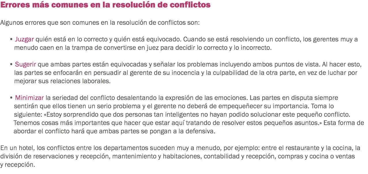 Errores más comunes en la resolución de conflictos Algunos errores que son comunes en la resolución de conflictos son: • Juzgar quién está en lo correcto y quién está equivocado. Cuando se está resolviendo un conflicto, los gerentes muy a menudo caen en la trampa de convertirse en juez para decidir lo correcto y lo incorrecto. • Sugerir que ambas partes están equivocadas y señalar los problemas incluyendo ambos puntos de vista. Al hacer esto, las partes se enfocarán en persuadir al gerente de su inocencia y la culpabilidad de la otra parte, en vez de luchar por mejorar sus relaciones laborales. • Minimizar la seriedad del conflicto desalentando la expresión de las emociones. Las partes en disputa siempre sentirán que ellos tienen un serio problema y el gerente no deberá de empequeñecer su importancia. Toma lo siguiente: «Estoy sorprendido que dos personas tan inteligentes no hayan podido solucionar este pequeño conflicto. Tenemos cosas más importantes que hacer que estar aquí tratando de resolver estos pequeños asuntos.» Esta forma de abordar el conflicto hará que ambas partes se pongan a la defensiva. En un hotel, los conflictos entre los departamentos suceden muy a menudo, por ejemplo: entre el restaurante y la cocina, la división de reservaciones y recepción, mantenimiento y habitaciones, contabilidad y recepción, compras y cocina o ventas y recepción.
