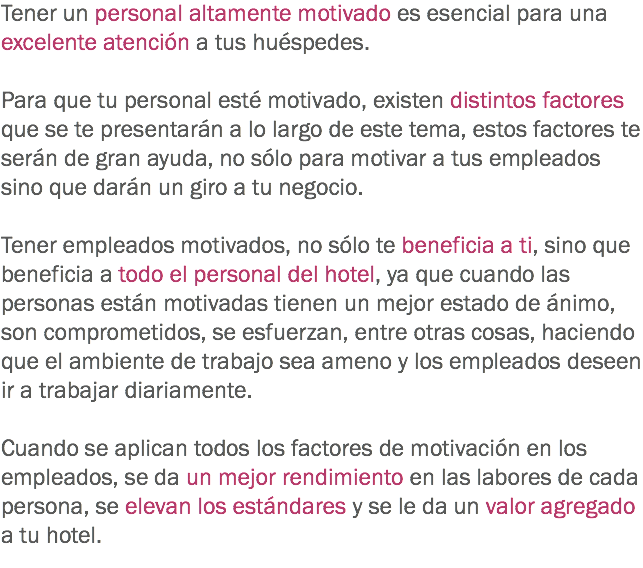 Tener un personal altamente motivado es esencial para una excelente atención a tus huéspedes. Para que tu personal esté motivado, existen distintos factores que se te presentarán a lo largo de este tema, estos factores te serán de gran ayuda, no sólo para motivar a tus empleados sino que darán un giro a tu negocio. Tener empleados motivados, no sólo te beneficia a ti, sino que beneficia a todo el personal del hotel, ya que cuando las personas están motivadas tienen un mejor estado de ánimo, son comprometidos, se esfuerzan, entre otras cosas, haciendo que el ambiente de trabajo sea ameno y los empleados deseen ir a trabajar diariamente. Cuando se aplican todos los factores de motivación en los empleados, se da un mejor rendimiento en las labores de cada persona, se elevan los estándares y se le da un valor agregado a tu hotel.
