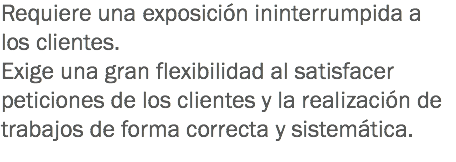 Requiere una exposición ininterrumpida a los clientes.
Exige una gran flexibilidad al satisfacer peticiones de los clientes y la realización de trabajos de forma correcta y sistemática. 