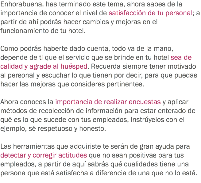 Enhorabuena, has terminado este tema, ahora sabes de la importancia de conocer el nivel de satisfacción de tu personal; a partir de ahí podrás hacer cambios y mejoras en el funcionamiento de tu hotel. Como podrás haberte dado cuenta, todo va de la mano, depende de ti que el servicio que se brinde en tu hotel sea de calidad y agrade al huésped. Recuerda siempre tener motivado al personal y escuchar lo que tienen por decir, para que puedas hacer las mejoras que consideres pertinentes. Ahora conoces la importancia de realizar encuestas y aplicar métodos de recolección de información para estar enterado de qué es lo que sucede con tus empleados, instrúyelos con el ejemplo, sé respetuoso y honesto. Las herramientas que adquiriste te serán de gran ayuda para detectar y corregir actitudes que no sean positivas para tus empleados, a partir de aquí sabrás qué cualidades tiene una persona que está satisfecha a diferencia de una que no lo está.
