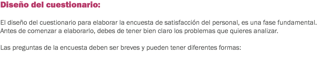 Diseño del cuestionario: El diseño del cuestionario para elaborar la encuesta de satisfacción del personal, es una fase fundamental. Antes de comenzar a elaborarlo, debes de tener bien claro los problemas que quieres analizar. Las preguntas de la encuesta deben ser breves y pueden tener diferentes formas: 