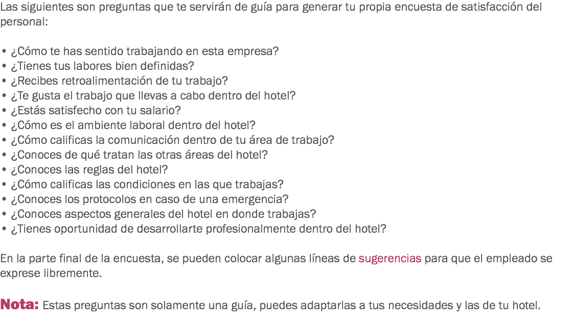 Las siguientes son preguntas que te servirán de guía para generar tu propia encuesta de satisfacción del personal: • ¿Cómo te has sentido trabajando en esta empresa?
• ¿Tienes tus labores bien definidas?
• ¿Recibes retroalimentación de tu trabajo?
• ¿Te gusta el trabajo que llevas a cabo dentro del hotel?
• ¿Estás satisfecho con tu salario?
• ¿Cómo es el ambiente laboral dentro del hotel?
• ¿Cómo calificas la comunicación dentro de tu área de trabajo?
• ¿Conoces de qué tratan las otras áreas del hotel?
• ¿Conoces las reglas del hotel?
• ¿Cómo calificas las condiciones en las que trabajas?
• ¿Conoces los protocolos en caso de una emergencia?
• ¿Conoces aspectos generales del hotel en donde trabajas?
• ¿Tienes oportunidad de desarrollarte profesionalmente dentro del hotel? En la parte final de la encuesta, se pueden colocar algunas líneas de sugerencias para que el empleado se exprese libremente. Nota: Estas preguntas son solamente una guía, puedes adaptarlas a tus necesidades y las de tu hotel.
