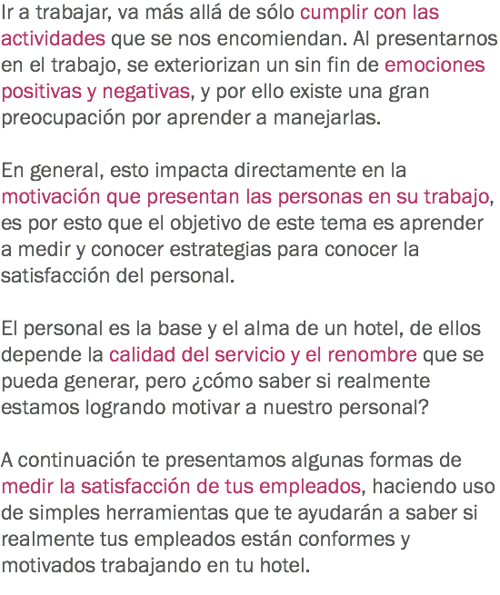 Ir a trabajar, va más allá de sólo cumplir con las actividades que se nos encomiendan. Al presentarnos en el trabajo, se exteriorizan un sin fin de emociones positivas y negativas, y por ello existe una gran preocupación por aprender a manejarlas. En general, esto impacta directamente en la motivación que presentan las personas en su trabajo, es por esto que el objetivo de este tema es aprender a medir y conocer estrategias para conocer la satisfacción del personal. El personal es la base y el alma de un hotel, de ellos depende la calidad del servicio y el renombre que se pueda generar, pero ¿cómo saber si realmente estamos logrando motivar a nuestro personal? A continuación te presentamos algunas formas de medir la satisfacción de tus empleados, haciendo uso de simples herramientas que te ayudarán a saber si realmente tus empleados están conformes y motivados trabajando en tu hotel.
