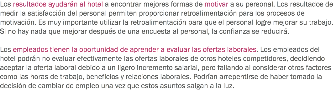 Los resultados ayudarán al hotel a encontrar mejores formas de motivar a su personal. Los resultados de medir la satisfacción del personal permiten proporcionar retroalimentación para los procesos de motivación. Es muy importante utilizar la retroalimentación para que el personal logre mejorar su trabajo. Si no hay nada que mejorar después de una encuesta al personal, la confianza se reducirá. Los empleados tienen la oportunidad de aprender a evaluar las ofertas laborales. Los empleados del hotel podrán no evaluar efectivamente las ofertas laborales de otros hoteles competidores, decidiendo aceptar la oferta laboral debido a un ligero incremento salarial, pero fallando al considerar otros factores como las horas de trabajo, beneficios y relaciones laborales. Podrían arrepentirse de haber tomado la decisión de cambiar de empleo una vez que estos asuntos salgan a la luz. 