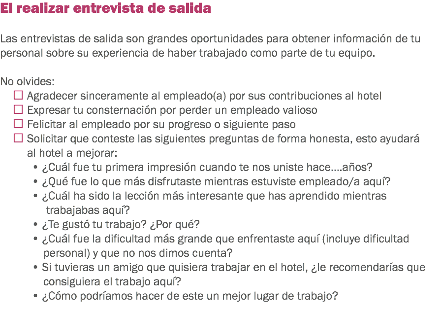 El realizar entrevista de salida Las entrevistas de salida son grandes oportunidades para obtener información de tu personal sobre su experiencia de haber trabajado como parte de tu equipo. No olvides:
 Agradecer sinceramente al empleado(a) por sus contribuciones al hotel  Expresar tu consternación por perder un empleado valioso  Felicitar al empleado por su progreso o siguiente paso  Solicitar que conteste las siguientes preguntas de forma honesta, esto ayudará al hotel a mejorar:
• ¿Cuál fue tu primera impresión cuando te nos uniste hace….años? • ¿Qué fue lo que más disfrutaste mientras estuviste empleado/a aquí? • ¿Cuál ha sido la lección más interesante que has aprendido mientras trabajabas aquí? • ¿Te gustó tu trabajo? ¿Por qué?
• ¿Cuál fue la dificultad más grande que enfrentaste aquí (incluye dificultad personal) y que no nos dimos cuenta? • Si tuvieras un amigo que quisiera trabajar en el hotel, ¿le recomendarías que consiguiera el trabajo aquí? • ¿Cómo podríamos hacer de este un mejor lugar de trabajo? 