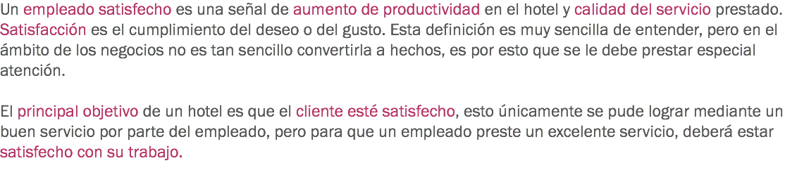 Un empleado satisfecho es una señal de aumento de productividad en el hotel y calidad del servicio prestado. Satisfacción es el cumplimiento del deseo o del gusto. Esta definición es muy sencilla de entender, pero en el ámbito de los negocios no es tan sencillo convertirla a hechos, es por esto que se le debe prestar especial atención. El principal objetivo de un hotel es que el cliente esté satisfecho, esto únicamente se pude lograr mediante un buen servicio por parte del empleado, pero para que un empleado preste un excelente servicio, deberá estar satisfecho con su trabajo.
