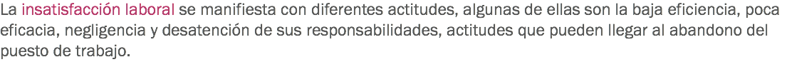 La insatisfacción laboral se manifiesta con diferentes actitudes, algunas de ellas son la baja eficiencia, poca eficacia, negligencia y desatención de sus responsabilidades, actitudes que pueden llegar al abandono del puesto de trabajo.