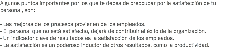 Algunos puntos importantes por los que te debes de preocupar por la satisfacción de tu personal, son: - Las mejoras de los procesos provienen de los empleados.
- El personal que no está satisfecho, dejará de contribuir al éxito de la organización.
- Un indicador clave de resultados es la satisfacción de los empleados.
- La satisfacción es un poderoso inductor de otros resultados, como la productividad.
