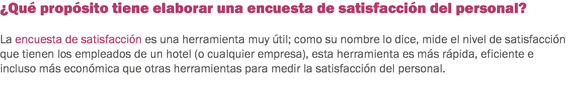 ¿Qué propósito tiene elaborar una encuesta de satisfacción del personal? La encuesta de satisfacción es una herramienta muy útil; como su nombre lo dice, mide el nivel de satisfacción que tienen los empleados de un hotel (o cualquier empresa), esta herramienta es más rápida, eficiente e incluso más económica que otras herramientas para medir la satisfacción del personal. 