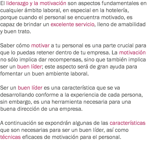 El liderazgo y la motivación son aspectos fundamentales en cualquier ámbito laboral, en especial en la hotelería, porque cuando el personal se encuentra motivado, es capaz de brindar un excelente servicio, lleno de amabilidad y buen trato. Saber cómo motivar a tu personal es una parte crucial para que lo puedas retener dentro de tu empresa. La motivación no sólo implica dar recompensas, sino que también implica ser un buen líder; este aspecto será de gran ayuda para fomentar un buen ambiente laboral. Ser un buen líder es una característica que se va desarrollando conforme a la experiencia de cada persona, sin embargo, es una herramienta necesaria para una buena dirección de una empresa. A continuación se expondrán algunas de las características que son necesarias para ser un buen líder, así como técnicas eficaces de motivación para el personal.
