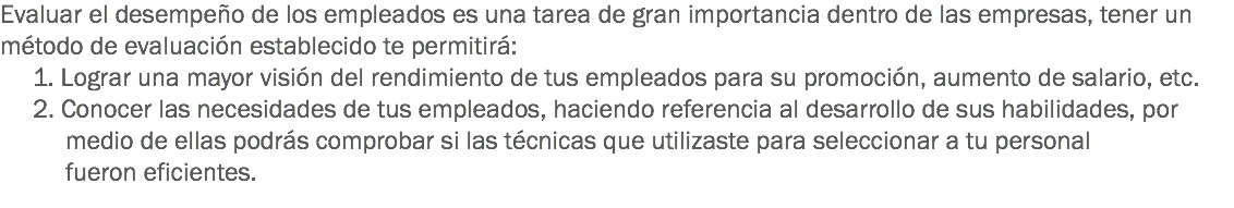 Evaluar el desempeño de los empleados es una tarea de gran importancia dentro de las empresas, tener un método de evaluación establecido te permitirá:
1. Lograr una mayor visión del rendimiento de tus empleados para su promoción, aumento de salario, etc. 2. Conocer las necesidades de tus empleados, haciendo referencia al desarrollo de sus habilidades, por medio de ellas podrás comprobar si las técnicas que utilizaste para seleccionar a tu personal fueron eficientes.
