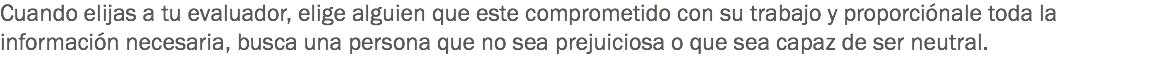 Cuando elijas a tu evaluador, elige alguien que este comprometido con su trabajo y proporciónale toda la información necesaria, busca una persona que no sea prejuiciosa o que sea capaz de ser neutral.
