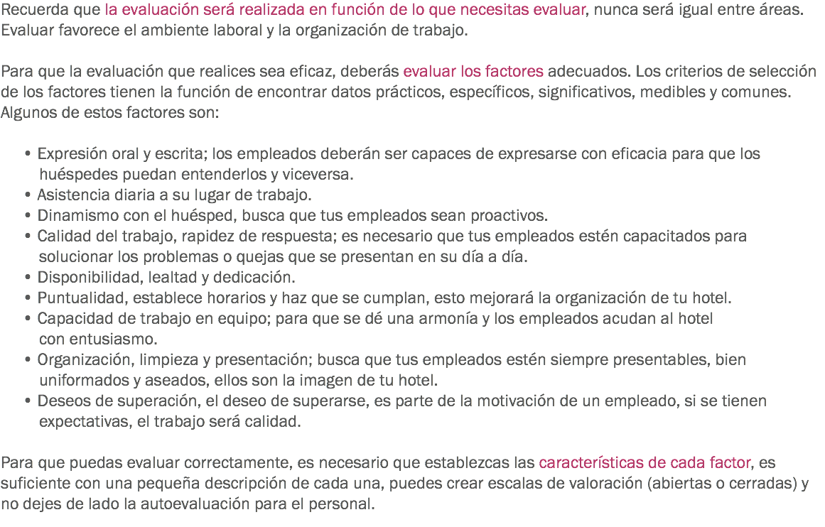 Recuerda que la evaluación será realizada en función de lo que necesitas evaluar, nunca será igual entre áreas. Evaluar favorece el ambiente laboral y la organización de trabajo. Para que la evaluación que realices sea eficaz, deberás evaluar los factores adecuados. Los criterios de selección de los factores tienen la función de encontrar datos prácticos, específicos, significativos, medibles y comunes. Algunos de estos factores son: • Expresión oral y escrita; los empleados deberán ser capaces de expresarse con eficacia para que los huéspedes puedan entenderlos y viceversa. • Asistencia diaria a su lugar de trabajo.
• Dinamismo con el huésped, busca que tus empleados sean proactivos. • Calidad del trabajo, rapidez de respuesta; es necesario que tus empleados estén capacitados para solucionar los problemas o quejas que se presentan en su día a día.
• Disponibilidad, lealtad y dedicación.
• Puntualidad, establece horarios y haz que se cumplan, esto mejorará la organización de tu hotel.
• Capacidad de trabajo en equipo; para que se dé una armonía y los empleados acudan al hotel con entusiasmo.
• Organización, limpieza y presentación; busca que tus empleados estén siempre presentables, bien uniformados y aseados, ellos son la imagen de tu hotel. • Deseos de superación, el deseo de superarse, es parte de la motivación de un empleado, si se tienen expectativas, el trabajo será calidad. Para que puedas evaluar correctamente, es necesario que establezcas las características de cada factor, es suficiente con una pequeña descripción de cada una, puedes crear escalas de valoración (abiertas o cerradas) y no dejes de lado la autoevaluación para el personal.
