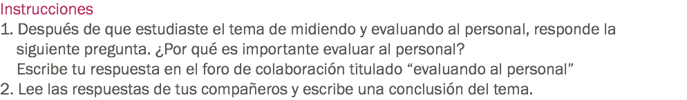 Instrucciones
1. Después de que estudiaste el tema de midiendo y evaluando al personal, responde la siguiente pregunta. ¿Por qué es importante evaluar al personal? Escribe tu respuesta en el foro de colaboración titulado “evaluando al personal”
2. Lee las respuestas de tus compañeros y escribe una conclusión del tema.