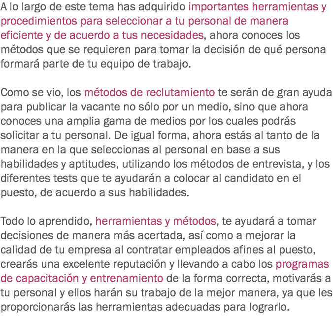 A lo largo de este tema has adquirido importantes herramientas y procedimientos para seleccionar a tu personal de manera eficiente y de acuerdo a tus necesidades, ahora conoces los métodos que se requieren para tomar la decisión de qué persona formará parte de tu equipo de trabajo. Como se vio, los métodos de reclutamiento te serán de gran ayuda para publicar la vacante no sólo por un medio, sino que ahora conoces una amplia gama de medios por los cuales podrás solicitar a tu personal. De igual forma, ahora estás al tanto de la manera en la que seleccionas al personal en base a sus habilidades y aptitudes, utilizando los métodos de entrevista, y los diferentes tests que te ayudarán a colocar al candidato en el puesto, de acuerdo a sus habilidades. Todo lo aprendido, herramientas y métodos, te ayudará a tomar decisiones de manera más acertada, así como a mejorar la calidad de tu empresa al contratar empleados afines al puesto, crearás una excelente reputación y llevando a cabo los programas de capacitación y entrenamiento de la forma correcta, motivarás a tu personal y ellos harán su trabajo de la mejor manera, ya que les proporcionarás las herramientas adecuadas para lograrlo.
