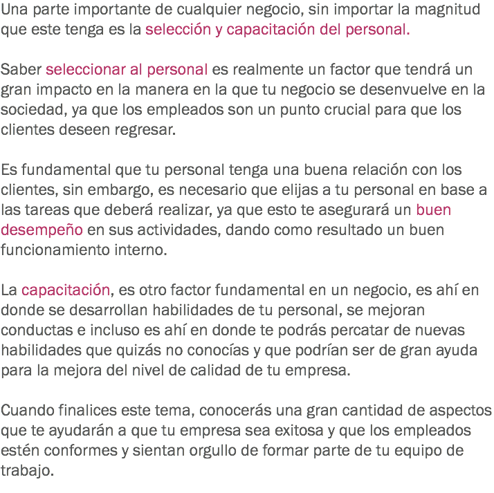 Una parte importante de cualquier negocio, sin importar la magnitud que este tenga es la selección y capacitación del personal. Saber seleccionar al personal es realmente un factor que tendrá un gran impacto en la manera en la que tu negocio se desenvuelve en la sociedad, ya que los empleados son un punto crucial para que los clientes deseen regresar. Es fundamental que tu personal tenga una buena relación con los clientes, sin embargo, es necesario que elijas a tu personal en base a las tareas que deberá realizar, ya que esto te asegurará un buen desempeño en sus actividades, dando como resultado un buen funcionamiento interno. La capacitación, es otro factor fundamental en un negocio, es ahí en donde se desarrollan habilidades de tu personal, se mejoran conductas e incluso es ahí en donde te podrás percatar de nuevas habilidades que quizás no conocías y que podrían ser de gran ayuda para la mejora del nivel de calidad de tu empresa. Cuando finalices este tema, conocerás una gran cantidad de aspectos que te ayudarán a que tu empresa sea exitosa y que los empleados estén conformes y sientan orgullo de formar parte de tu equipo de trabajo. 