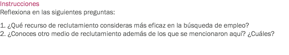 Instrucciones
Reflexiona en las siguientes preguntas: 1. ¿Qué recurso de reclutamiento consideras más eficaz en la búsqueda de empleo?
2. ¿Conoces otro medio de reclutamiento además de los que se mencionaron aquí? ¿Cuáles? 