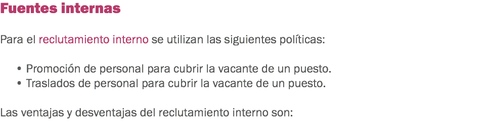 Fuentes internas Para el reclutamiento interno se utilizan las siguientes políticas: • Promoción de personal para cubrir la vacante de un puesto.
• Traslados de personal para cubrir la vacante de un puesto. Las ventajas y desventajas del reclutamiento interno son:
