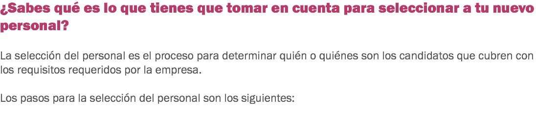 ¿Sabes qué es lo que tienes que tomar en cuenta para seleccionar a tu nuevo personal? La selección del personal es el proceso para determinar quién o quiénes son los candidatos que cubren con los requisitos requeridos por la empresa. Los pasos para la selección del personal son los siguientes:
