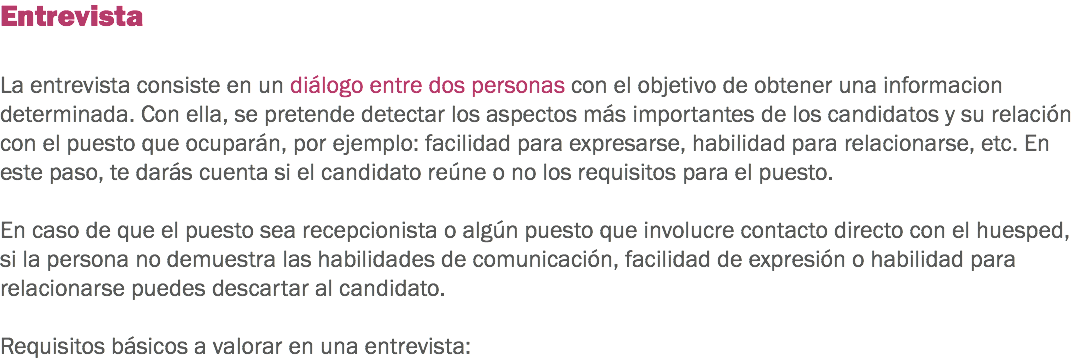 Entrevista La entrevista consiste en un diálogo entre dos personas con el objetivo de obtener una informacion determinada. Con ella, se pretende detectar los aspectos más importantes de los candidatos y su relación con el puesto que ocuparán, por ejemplo: facilidad para expresarse, habilidad para relacionarse, etc. En este paso, te darás cuenta si el candidato reúne o no los requisitos para el puesto. En caso de que el puesto sea recepcionista o algún puesto que involucre contacto directo con el huesped, si la persona no demuestra las habilidades de comunicación, facilidad de expresión o habilidad para relacionarse puedes descartar al candidato. Requisitos básicos a valorar en una entrevista: