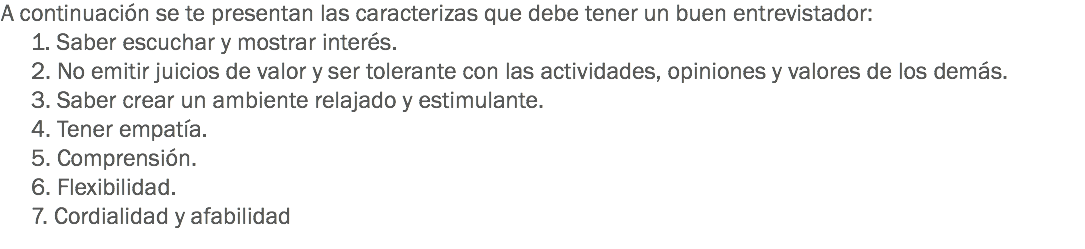 A continuación se te presentan las caracterizas que debe tener un buen entrevistador:
1. Saber escuchar y mostrar interés.
2. No emitir juicios de valor y ser tolerante con las actividades, opiniones y valores de los demás.
3. Saber crear un ambiente relajado y estimulante.
4. Tener empatía.
5. Comprensión.
6. Flexibilidad.
7. Cordialidad y afabilidad
