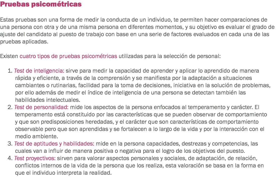 Pruebas psicométricas Estas pruebas son una forma de medir la conducta de un individuo, te permiten hacer comparaciones de una persona con otra y de una misma persona en diferentes momentos, y su objetivo es evaluar el grado de ajuste del candidato al puesto de trabajo con base en una serie de factores evaluados en cada una de las pruebas aplicadas. Existen cuatro tipos de pruebas psicométricas utilizadas para la selección de personal: 1. Test de inteligencia: sirve para medir la capacidad de aprender y aplicar lo aprendido de manera rápida y eficiente, a través de la comprensión y se manifiesta por la adaptación a situaciones cambiantes o rutinarias, facilidad para la toma de decisiones, iniciativa en la solución de problemas, por ello además de medir el índice de inteligencia de una persona se detectan también las habilidades intelectuales.
2. Test de personalidad: mide los aspectos de la persona enfocados al temperamento y carácter. El temperamento está constituido por las características que se pueden observar de comportamiento y que son predisposiciones heredadas, y el carácter que son características de comportamiento observable pero que son aprendidas y se fortalecen a lo largo de la vida y por la interacción con el medio ambiente.
3. Test de aptitudes y habilidades: mide en la persona capacidades, destrezas y competencias, las cuales van a influir de manera positiva o negativa para el logro de los objetivos del puesto.
4. Test proyectivos: sirven para valorar aspectos personales y sociales, de adaptación, de relación, conflictos internos de la vida de la persona que los realiza, esta valoración se basa en la forma en que el individuo interpreta la realidad. 