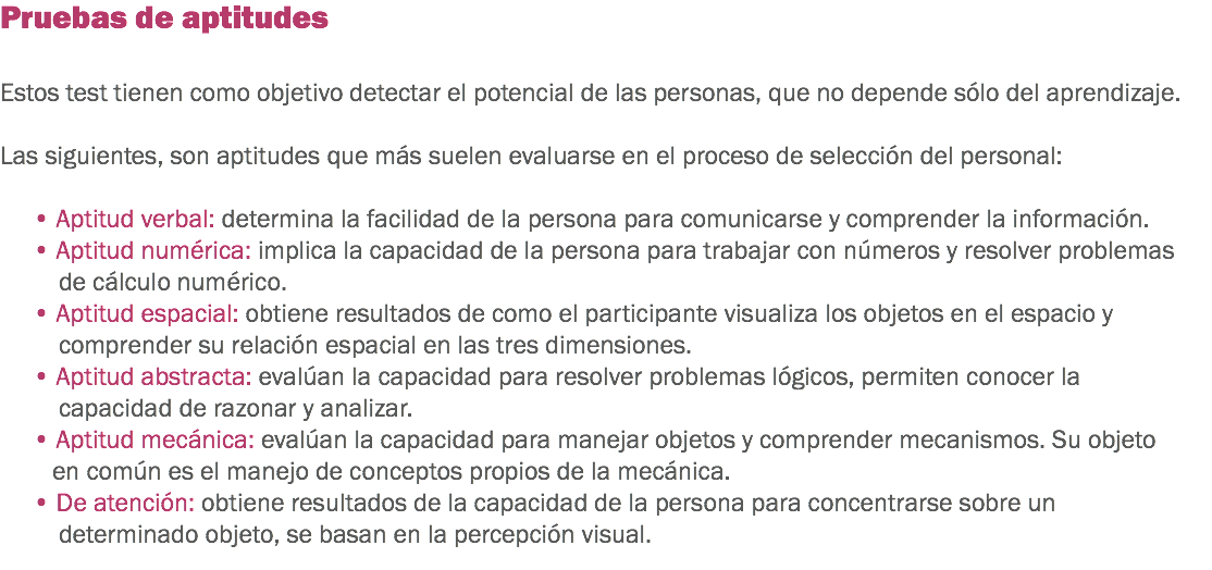 Pruebas de aptitudes Estos test tienen como objetivo detectar el potencial de las personas, que no depende sólo del aprendizaje. Las siguientes, son aptitudes que más suelen evaluarse en el proceso de selección del personal: • Aptitud verbal: determina la facilidad de la persona para comunicarse y comprender la información.
• Aptitud numérica: implica la capacidad de la persona para trabajar con números y resolver problemas de cálculo numérico.
• Aptitud espacial: obtiene resultados de como el participante visualiza los objetos en el espacio y comprender su relación espacial en las tres dimensiones.
• Aptitud abstracta: evalúan la capacidad para resolver problemas lógicos, permiten conocer la capacidad de razonar y analizar.
• Aptitud mecánica: evalúan la capacidad para manejar objetos y comprender mecanismos. Su objeto en común es el manejo de conceptos propios de la mecánica. • De atención: obtiene resultados de la capacidad de la persona para concentrarse sobre un determinado objeto, se basan en la percepción visual.
