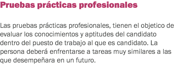 Pruebas prácticas profesionales Las pruebas prácticas profesionales, tienen el objetico de evaluar los conocimientos y aptitudes del candidato dentro del puesto de trabajo al que es candidato. La persona deberá enfrentarse a tareas muy similares a las que desempeñara en un futuro.
