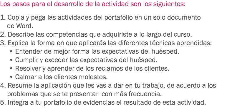 Los pasos para el desarrollo de la actividad son los siguientes: 1. Copia y pega las actividades del portafolio en un solo documento de Word.
2. Describe las competencias que adquiriste a lo largo del curso. 3. Explica la forma en que aplicarás las diferentes técnicas aprendidas: • Entender de mejor forma las expectativas del huésped. • Cumplir y exceder las expectativas del huésped. • Resolver y aprender de los reclamos de los clientes. • Calmar a los clientes molestos.
4. Resume la aplicación que les vas a dar en tu trabajo, de acuerdo a los problemas que se te presentan con más frecuencia.
5. Integra a tu portafolio de evidencias el resultado de esta actividad. 