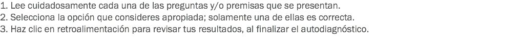 1. Lee cuidadosamente cada una de las preguntas y/o premisas que se presentan. 2. Selecciona la opción que consideres apropiada; solamente una de ellas es correcta. 3. Haz clic en retroalimentación para revisar tus resultados, al finalizar el autodiagnóstico.
