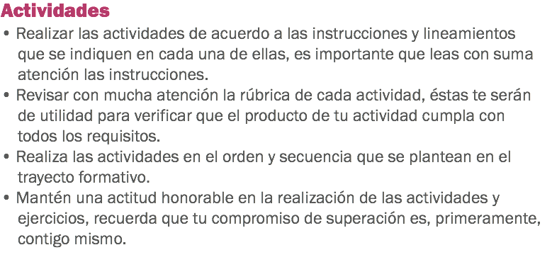 Actividades • Realizar las actividades de acuerdo a las instrucciones y lineamientos que se indiquen en cada una de ellas, es importante que leas con suma atención las instrucciones. • Revisar con mucha atención la rúbrica de cada actividad, éstas te serán de utilidad para verificar que el producto de tu actividad cumpla con todos los requisitos. • Realiza las actividades en el orden y secuencia que se plantean en el trayecto formativo. • Mantén una actitud honorable en la realización de las actividades y ejercicios, recuerda que tu compromiso de superación es, primeramente, contigo mismo. 