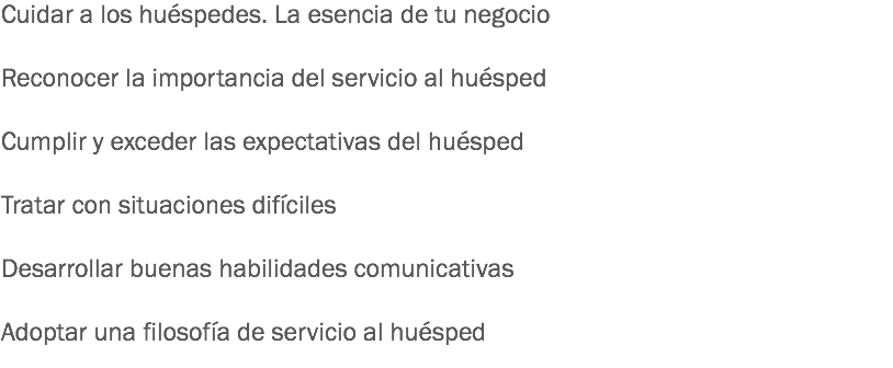 Cuidar a los huéspedes. La esencia de tu negocio Reconocer la importancia del servicio al huésped Cumplir y exceder las expectativas del huésped Tratar con situaciones difíciles Desarrollar buenas habilidades comunicativas Adoptar una filosofía de servicio al huésped 