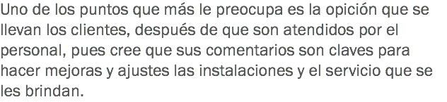 Uno de los puntos que más le preocupa es la opición que se llevan los clientes, después de que son atendidos por el personal, pues cree que sus comentarios son claves para hacer mejoras y ajustes las instalaciones y el servicio que se les brindan. 