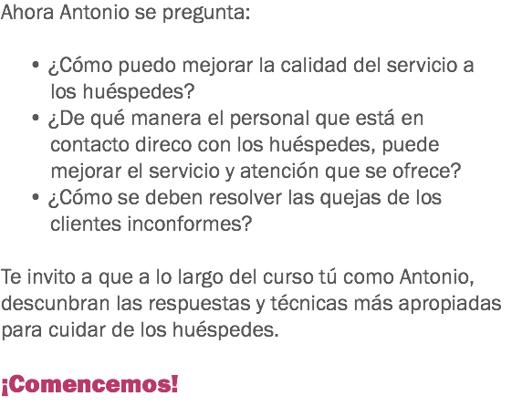 Ahora Antonio se pregunta: • ¿Cómo puedo mejorar la calidad del servicio a los huéspedes?
• ¿De qué manera el personal que está en contacto direco con los huéspedes, puede mejorar el servicio y atención que se ofrece?
• ¿Cómo se deben resolver las quejas de los clientes inconformes? Te invito a que a lo largo del curso tú como Antonio, descunbran las respuestas y técnicas más apropiadas para cuidar de los huéspedes. ¡Comencemos!
