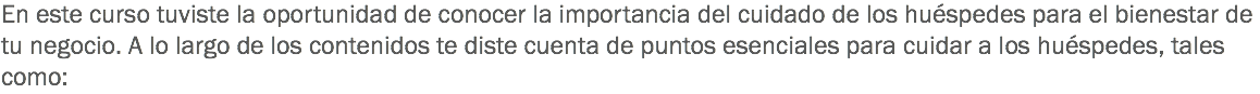 En este curso tuviste la oportunidad de conocer la importancia del cuidado de los huéspedes para el bienestar de tu negocio. A lo largo de los contenidos te diste cuenta de puntos esenciales para cuidar a los huéspedes, tales como: 