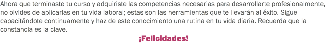 Ahora que terminaste tu curso y adquiriste las competencias necesarias para desarrollarte profesionalmente, no olvides de aplicarlas en tu vida laboral; estas son las herramientas que te llevarán al éxito. Sigue capacitándote continuamente y haz de este conocimiento una rutina en tu vida diaria. Recuerda que la constancia es la clave. ¡Felicidades!
