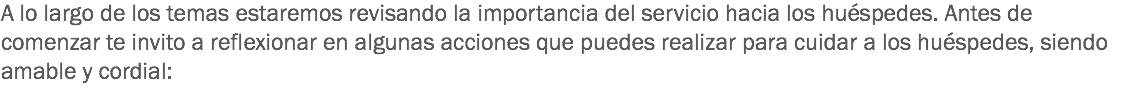 A lo largo de los temas estaremos revisando la importancia del servicio hacia los huéspedes. Antes de comenzar te invito a reflexionar en algunas acciones que puedes realizar para cuidar a los huéspedes, siendo amable y cordial: 