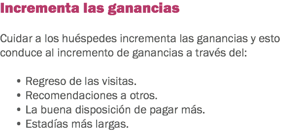 Incrementa las ganancias Cuidar a los huéspedes incrementa las ganancias y esto conduce al incremento de ganancias a través del: • Regreso de las visitas.
• Recomendaciones a otros.
• La buena disposición de pagar más.
• Estadías más largas.
