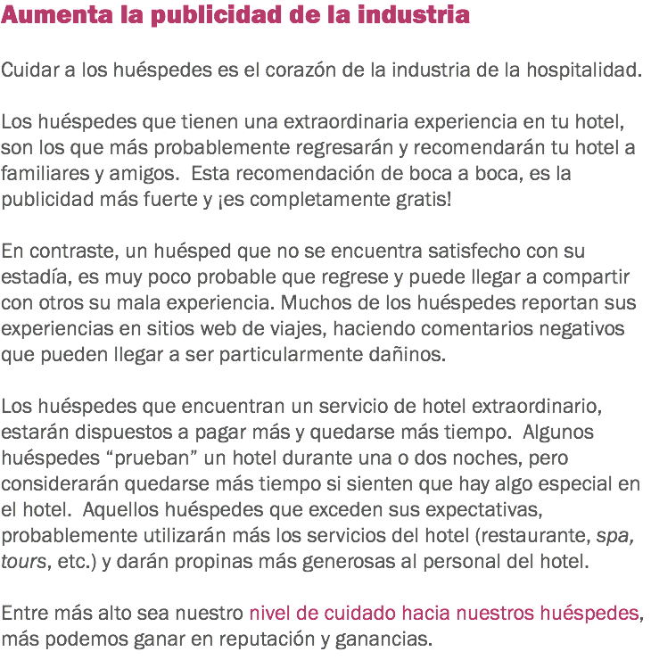 Aumenta la publicidad de la industria Cuidar a los huéspedes es el corazón de la industria de la hospitalidad. Los huéspedes que tienen una extraordinaria experiencia en tu hotel, son los que más probablemente regresarán y recomendarán tu hotel a familiares y amigos. Esta recomendación de boca a boca, es la publicidad más fuerte y ¡es completamente gratis! En contraste, un huésped que no se encuentra satisfecho con su estadía, es muy poco probable que regrese y puede llegar a compartir con otros su mala experiencia. Muchos de los huéspedes reportan sus experiencias en sitios web de viajes, haciendo comentarios negativos que pueden llegar a ser particularmente dañinos. Los huéspedes que encuentran un servicio de hotel extraordinario, estarán dispuestos a pagar más y quedarse más tiempo. Algunos huéspedes “prueban” un hotel durante una o dos noches, pero considerarán quedarse más tiempo si sienten que hay algo especial en el hotel. Aquellos huéspedes que exceden sus expectativas, probablemente utilizarán más los servicios del hotel (restaurante, spa, tours, etc.) y darán propinas más generosas al personal del hotel. Entre más alto sea nuestro nivel de cuidado hacia nuestros huéspedes, más podemos ganar en reputación y ganancias. 