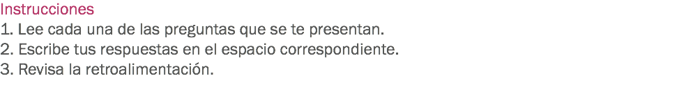 Instrucciones
1. Lee cada una de las preguntas que se te presentan. 2. Escribe tus respuestas en el espacio correspondiente. 3. Revisa la retroalimentación. 